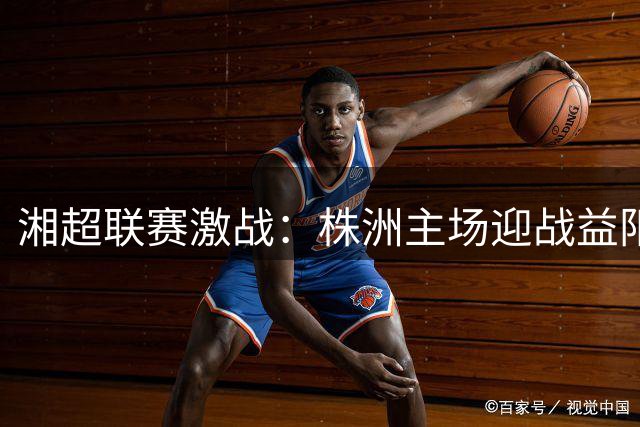 湘超联赛激战：株洲主场迎战益阳，购票通道即将开启
